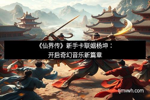 《仙界传》新手卡联姻杨坤:开启奇幻音乐新篇章