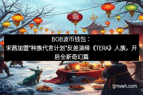 BOB波币钱包:宋茜加盟“种族代言计划”反差演绎《TERA》人族,开启全新奇幻篇章